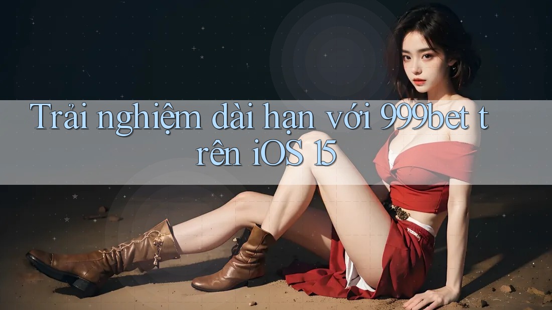 Trải nghiệm dài hạn với 999bet trên iOS 15