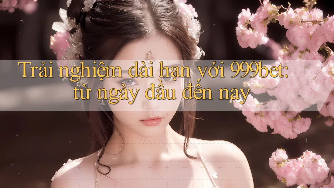Trải nghiệm dài hạn với 999bet: từ ngày đầu đến nay