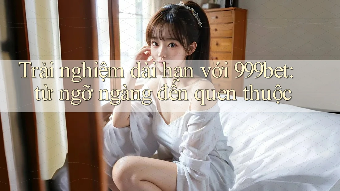 Trải nghiệm dài hạn với 999bet: từ ngỡ ngàng đến quen thuộc