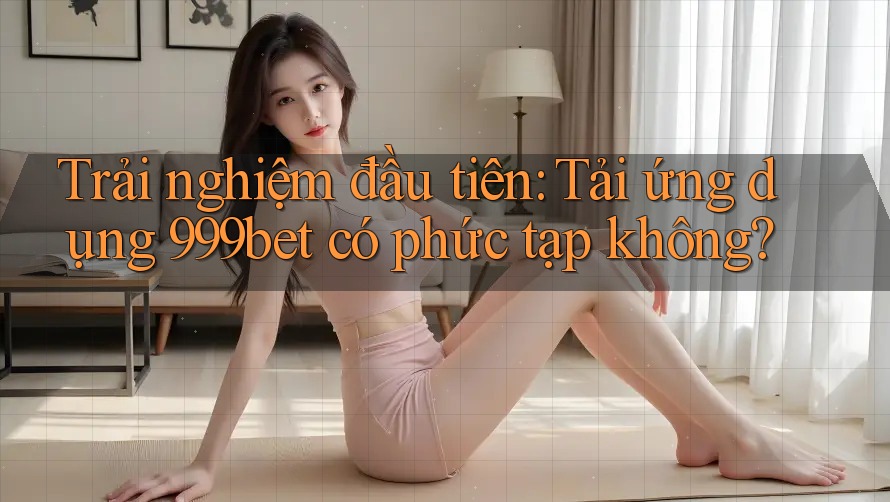 Trải nghiệm đầu tiên: Tải ứng dụng 999bet có phức tạp không? Trải nghiệm đầu tiên: Tải ứng dụng 999bet có phức tạp không?