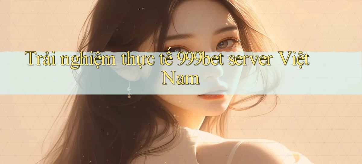 Trải nghiệm thực tế 999bet server Việt Nam