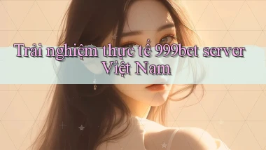 Trải nghiệm thực tế 999bet server Việt Nam