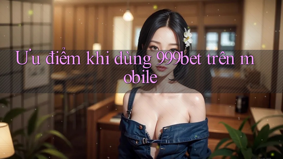 Ưu điểm khi dùng 999bet trên mobile