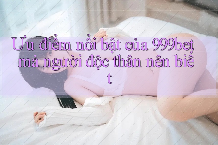 Ưu điểm nổi bật của 999bet mà người độc thân nên biết