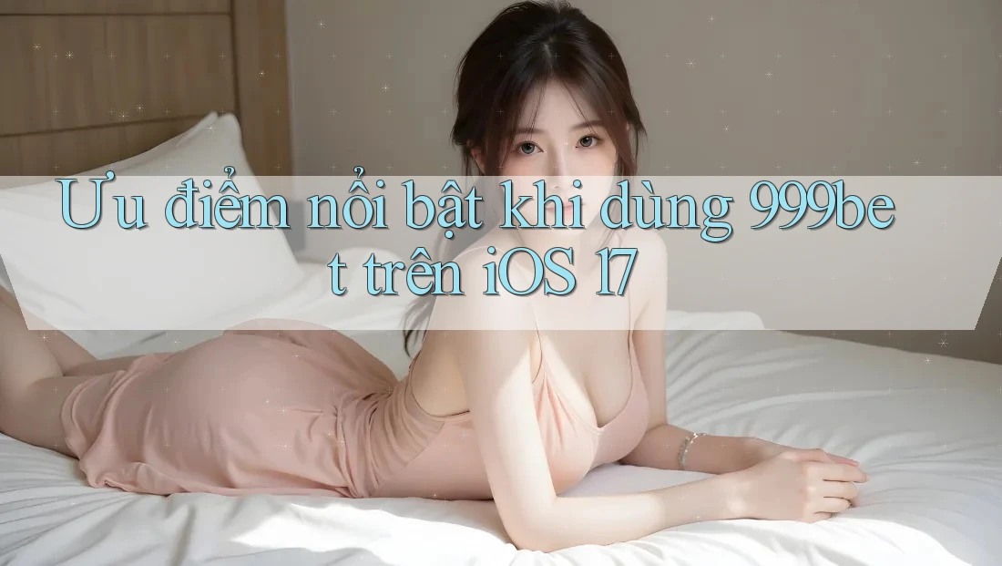 Ưu điểm nổi bật khi dùng 999bet trên iOS 17