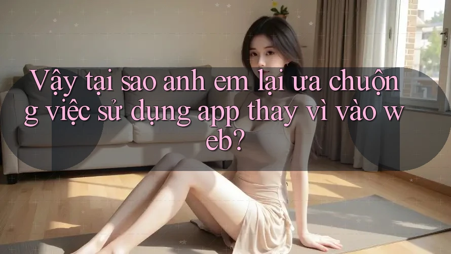 Vậy tại sao anh em lại ưa chuộng việc sử dụng app thay vì vào web?