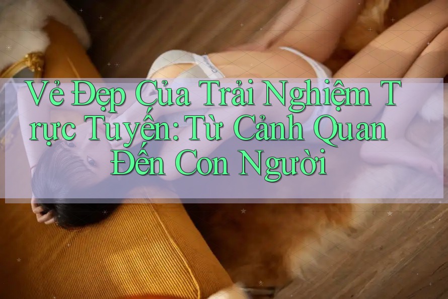 Vẻ Đẹp Của Trải Nghiệm Trực Tuyến: Từ Cảnh Quan Đến Con Người