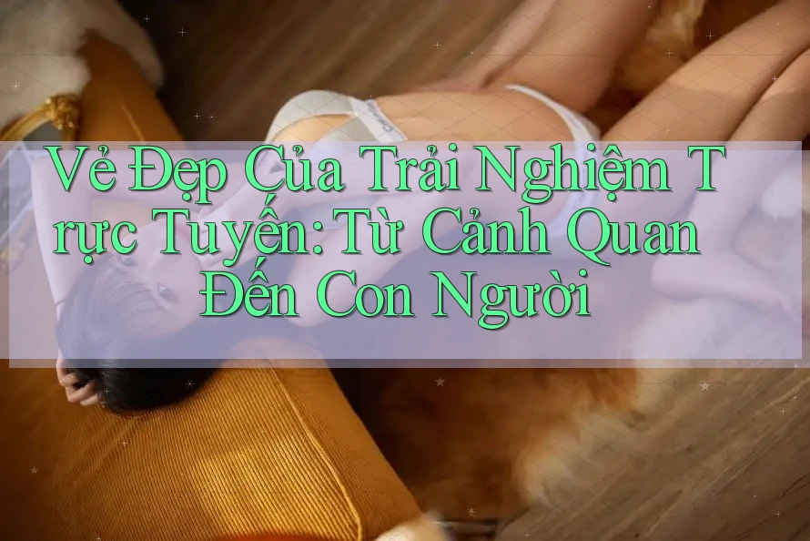 Vẻ Đẹp Của Trải Nghiệm Trực Tuyến: Từ Cảnh Quan Đến Con Người Vẻ Đẹp Của Trải Nghiệm Trực Tuyến: Từ Cảnh Quan Đến Con Người