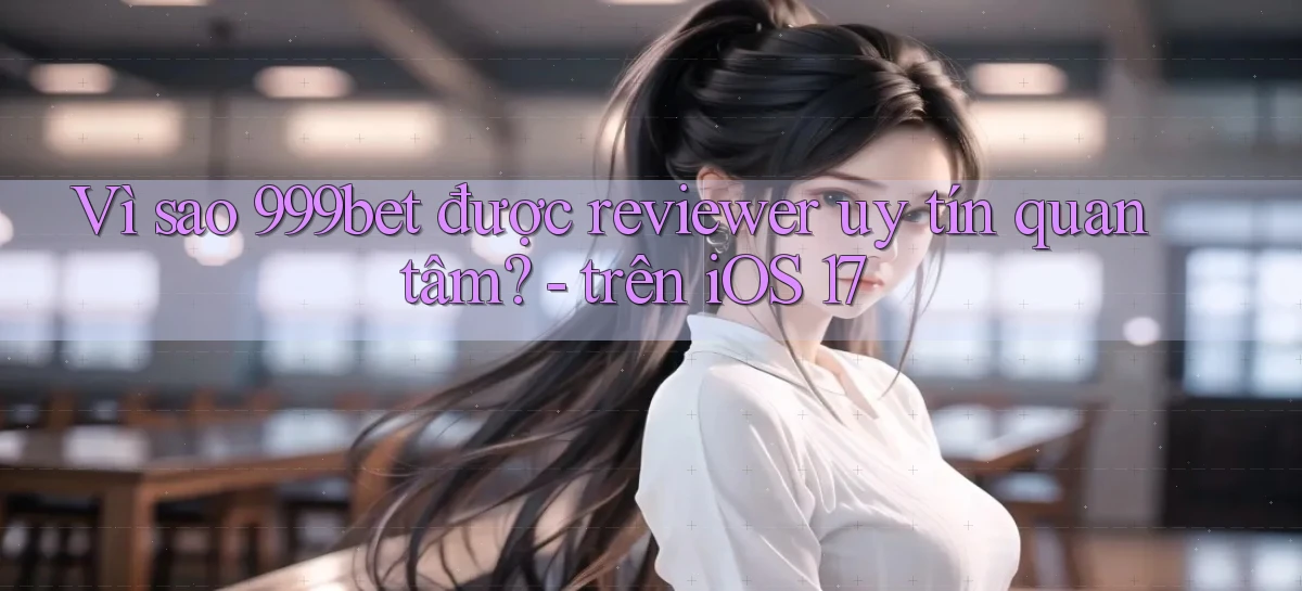Vì sao 999bet được reviewer uy tín quan tâm   trên iOS 17