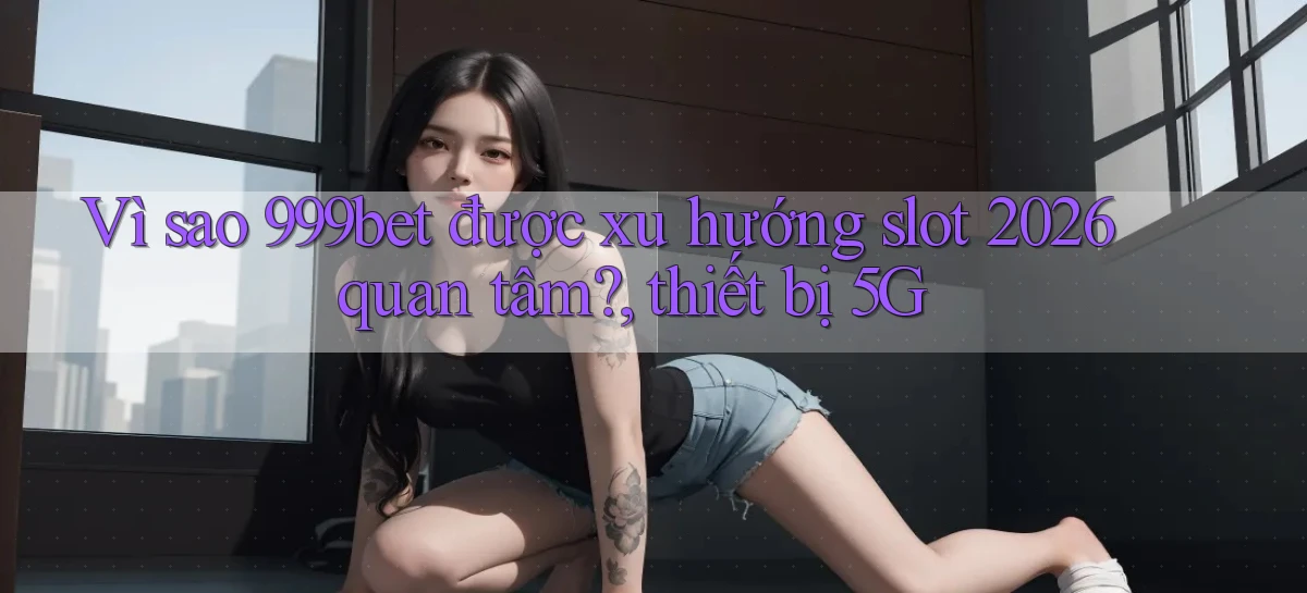 Vì sao 999bet được xu hướng slot 2026 quan tâm, thiết bị 5G