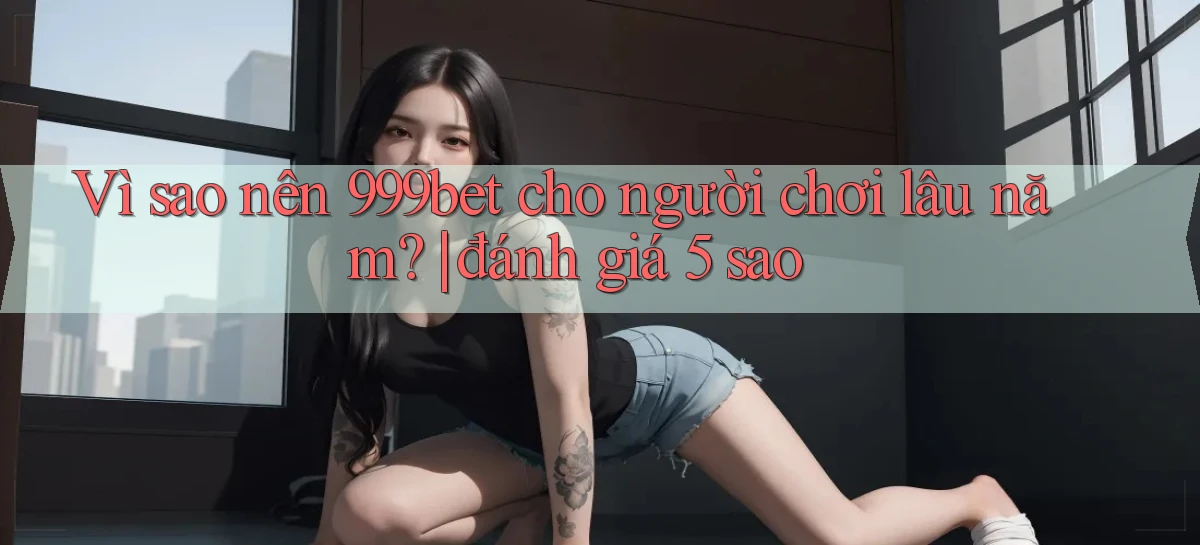 Vì sao nên 999bet cho người chơi lâu năm đánh giá 5 sao