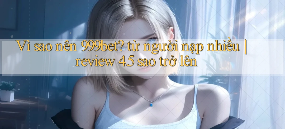 Vì sao nên 999bet từ người nạp nhiều review 4.5 sao trở lên