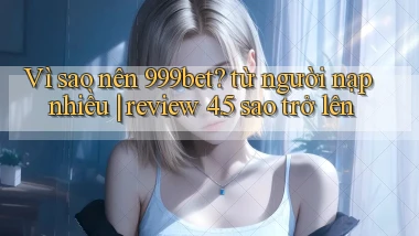 Vì sao nên 999bet từ người nạp nhiều review 4.5 sao trở lên