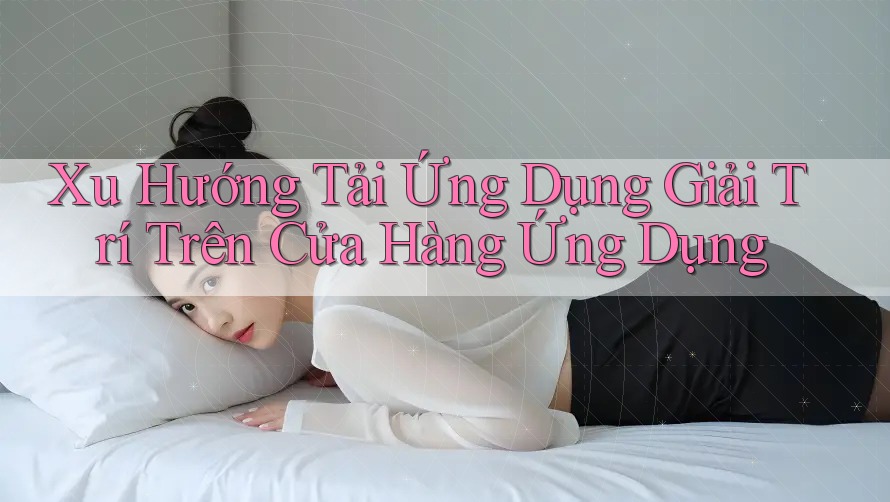 Xu Hướng Tải Ứng Dụng Giải Trí Trên Cửa Hàng Ứng Dụng