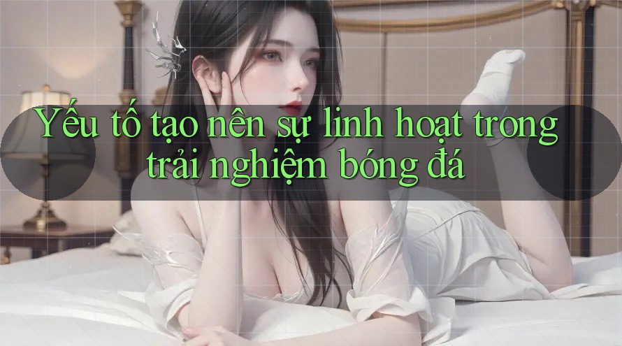 Yếu tố tạo nên sự linh hoạt trong trải nghiệm bóng đá