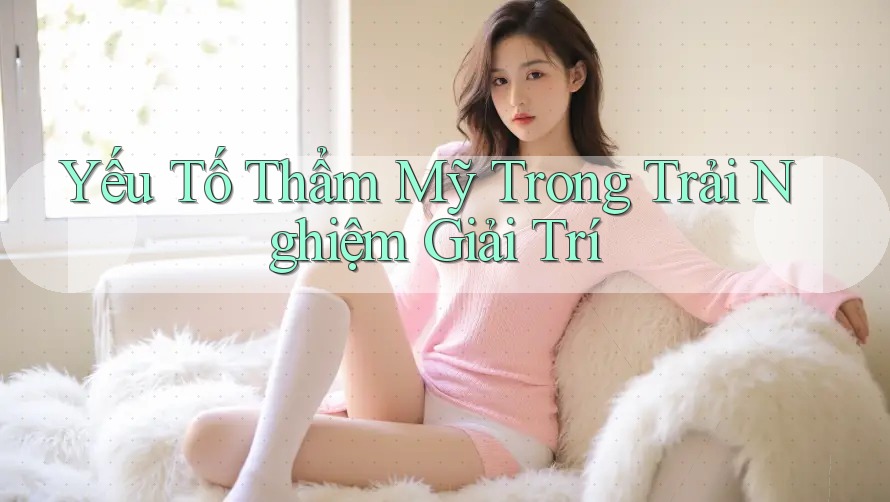 Yếu Tố Thẩm Mỹ Trong Trải Nghiệm Giải Trí